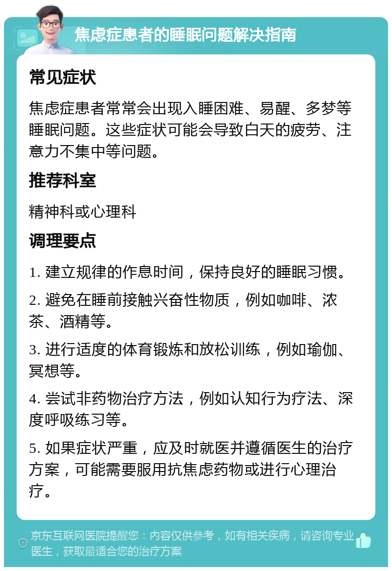 焦虑症患者的睡眠问题解决指南 常见症状 焦虑症患者常常会出现入睡困难、易醒、多梦等睡眠问题。这些症状可能会导致白天的疲劳、注意力不集中等问题。 推荐科室 精神科或心理科 调理要点 1. 建立规律的作息时间，保持良好的睡眠习惯。 2. 避免在睡前接触兴奋性物质，例如咖啡、浓茶、酒精等。 3. 进行适度的体育锻炼和放松训练，例如瑜伽、冥想等。 4. 尝试非药物治疗方法，例如认知行为疗法、深度呼吸练习等。 5. 如果症状严重，应及时就医并遵循医生的治疗方案，可能需要服用抗焦虑药物或进行心理治疗。