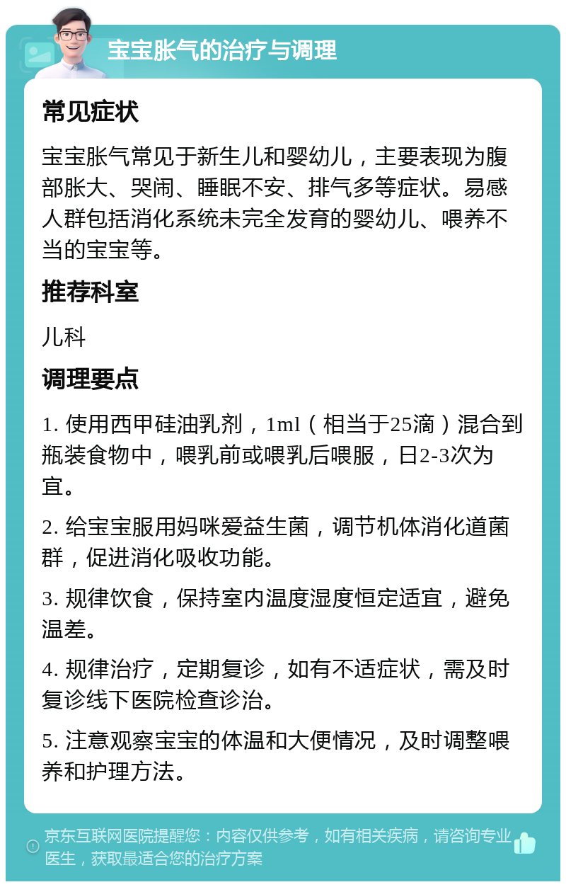 宝宝胀气的治疗与调理 常见症状 宝宝胀气常见于新生儿和婴幼儿，主要表现为腹部胀大、哭闹、睡眠不安、排气多等症状。易感人群包括消化系统未完全发育的婴幼儿、喂养不当的宝宝等。 推荐科室 儿科 调理要点 1. 使用西甲硅油乳剂，1ml（相当于25滴）混合到瓶装食物中，喂乳前或喂乳后喂服，日2-3次为宜。 2. 给宝宝服用妈咪爱益生菌，调节机体消化道菌群，促进消化吸收功能。 3. 规律饮食，保持室内温度湿度恒定适宜，避免温差。 4. 规律治疗，定期复诊，如有不适症状，需及时复诊线下医院检查诊治。 5. 注意观察宝宝的体温和大便情况，及时调整喂养和护理方法。