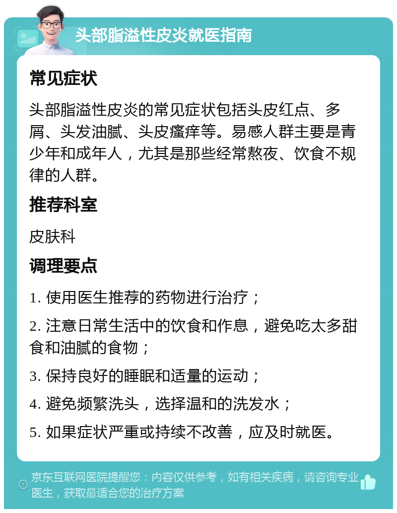 头部脂溢性皮炎就医指南 常见症状 头部脂溢性皮炎的常见症状包括头皮红点、多屑、头发油腻、头皮瘙痒等。易感人群主要是青少年和成年人，尤其是那些经常熬夜、饮食不规律的人群。 推荐科室 皮肤科 调理要点 1. 使用医生推荐的药物进行治疗； 2. 注意日常生活中的饮食和作息，避免吃太多甜食和油腻的食物； 3. 保持良好的睡眠和适量的运动； 4. 避免频繁洗头，选择温和的洗发水； 5. 如果症状严重或持续不改善，应及时就医。