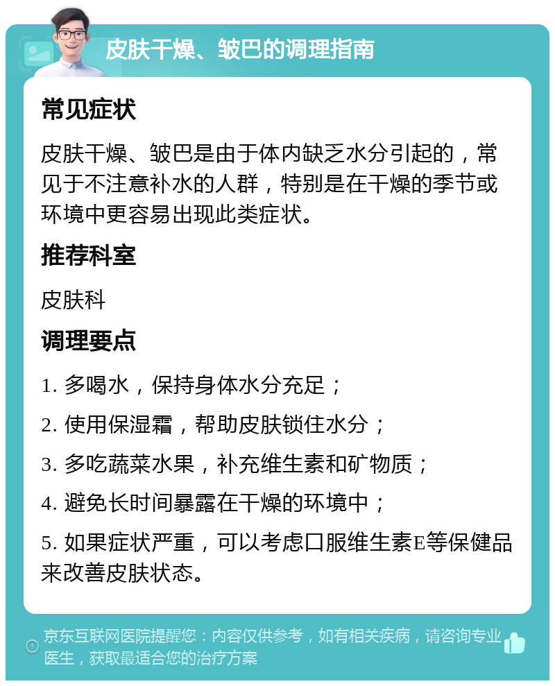 皮肤干燥、皱巴的调理指南 常见症状 皮肤干燥、皱巴是由于体内缺乏水分引起的，常见于不注意补水的人群，特别是在干燥的季节或环境中更容易出现此类症状。 推荐科室 皮肤科 调理要点 1. 多喝水，保持身体水分充足； 2. 使用保湿霜，帮助皮肤锁住水分； 3. 多吃蔬菜水果，补充维生素和矿物质； 4. 避免长时间暴露在干燥的环境中； 5. 如果症状严重，可以考虑口服维生素E等保健品来改善皮肤状态。