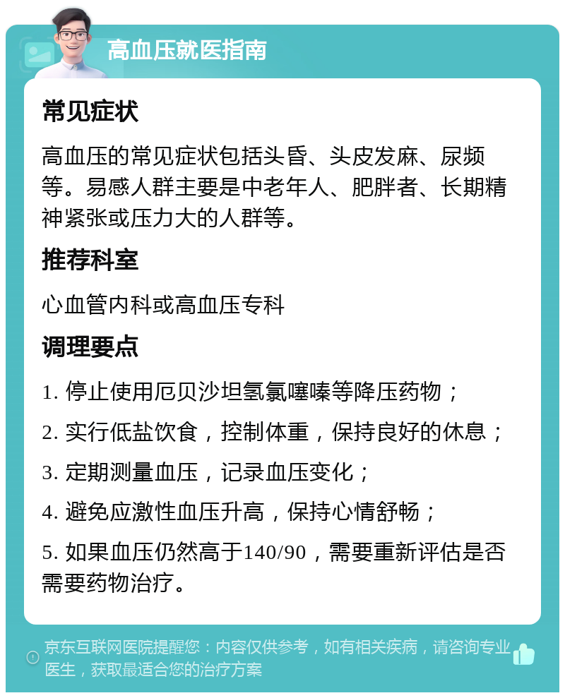 高血压就医指南 常见症状 高血压的常见症状包括头昏、头皮发麻、尿频等。易感人群主要是中老年人、肥胖者、长期精神紧张或压力大的人群等。 推荐科室 心血管内科或高血压专科 调理要点 1. 停止使用厄贝沙坦氢氯噻嗪等降压药物； 2. 实行低盐饮食，控制体重，保持良好的休息； 3. 定期测量血压，记录血压变化； 4. 避免应激性血压升高，保持心情舒畅； 5. 如果血压仍然高于140/90，需要重新评估是否需要药物治疗。