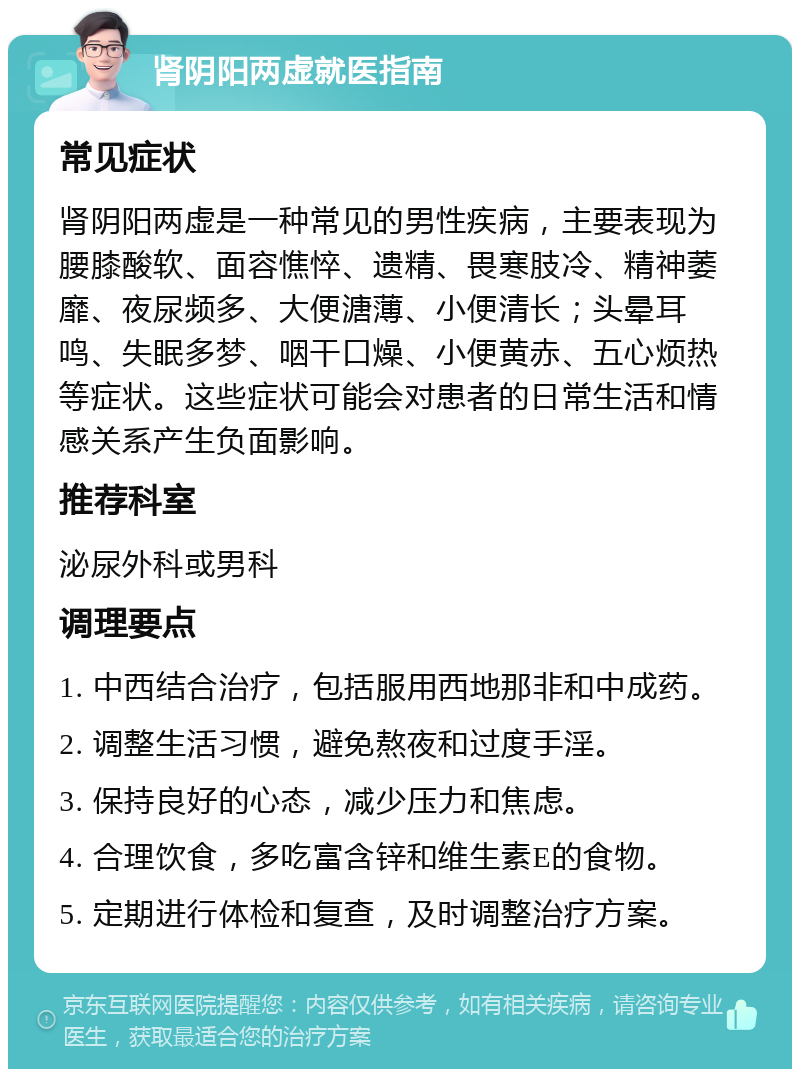 肾阴阳两虚就医指南 常见症状 肾阴阳两虚是一种常见的男性疾病，主要表现为腰膝酸软、面容憔悴、遗精、畏寒肢冷、精神萎靡、夜尿频多、大便溏薄、小便清长；头晕耳鸣、失眠多梦、咽干口燥、小便黄赤、五心烦热等症状。这些症状可能会对患者的日常生活和情感关系产生负面影响。 推荐科室 泌尿外科或男科 调理要点 1. 中西结合治疗，包括服用西地那非和中成药。 2. 调整生活习惯，避免熬夜和过度手淫。 3. 保持良好的心态，减少压力和焦虑。 4. 合理饮食，多吃富含锌和维生素E的食物。 5. 定期进行体检和复查，及时调整治疗方案。