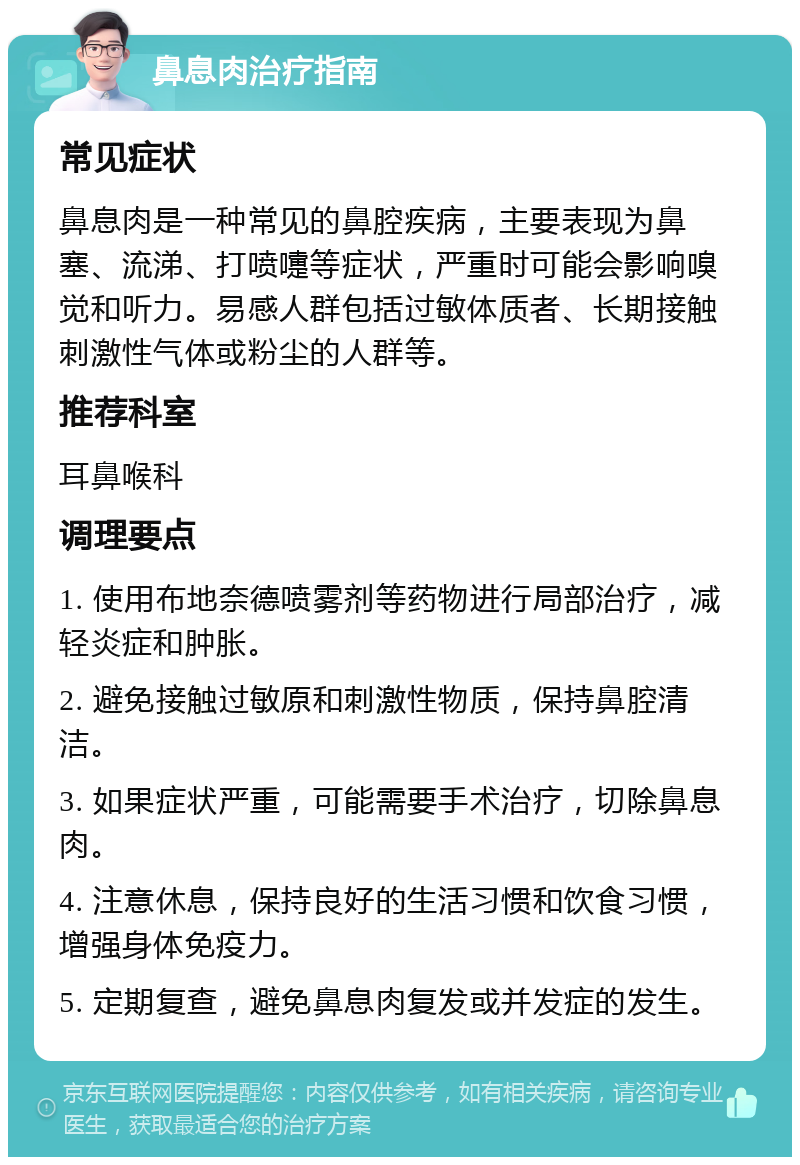 鼻息肉治疗指南 常见症状 鼻息肉是一种常见的鼻腔疾病，主要表现为鼻塞、流涕、打喷嚏等症状，严重时可能会影响嗅觉和听力。易感人群包括过敏体质者、长期接触刺激性气体或粉尘的人群等。 推荐科室 耳鼻喉科 调理要点 1. 使用布地奈德喷雾剂等药物进行局部治疗，减轻炎症和肿胀。 2. 避免接触过敏原和刺激性物质，保持鼻腔清洁。 3. 如果症状严重，可能需要手术治疗，切除鼻息肉。 4. 注意休息，保持良好的生活习惯和饮食习惯，增强身体免疫力。 5. 定期复查，避免鼻息肉复发或并发症的发生。