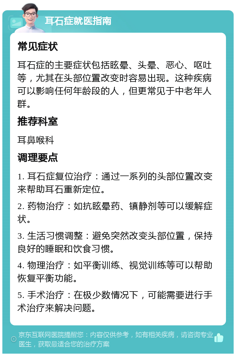 耳石症就医指南 常见症状 耳石症的主要症状包括眩晕、头晕、恶心、呕吐等，尤其在头部位置改变时容易出现。这种疾病可以影响任何年龄段的人，但更常见于中老年人群。 推荐科室 耳鼻喉科 调理要点 1. 耳石症复位治疗：通过一系列的头部位置改变来帮助耳石重新定位。 2. 药物治疗：如抗眩晕药、镇静剂等可以缓解症状。 3. 生活习惯调整：避免突然改变头部位置，保持良好的睡眠和饮食习惯。 4. 物理治疗：如平衡训练、视觉训练等可以帮助恢复平衡功能。 5. 手术治疗：在极少数情况下，可能需要进行手术治疗来解决问题。