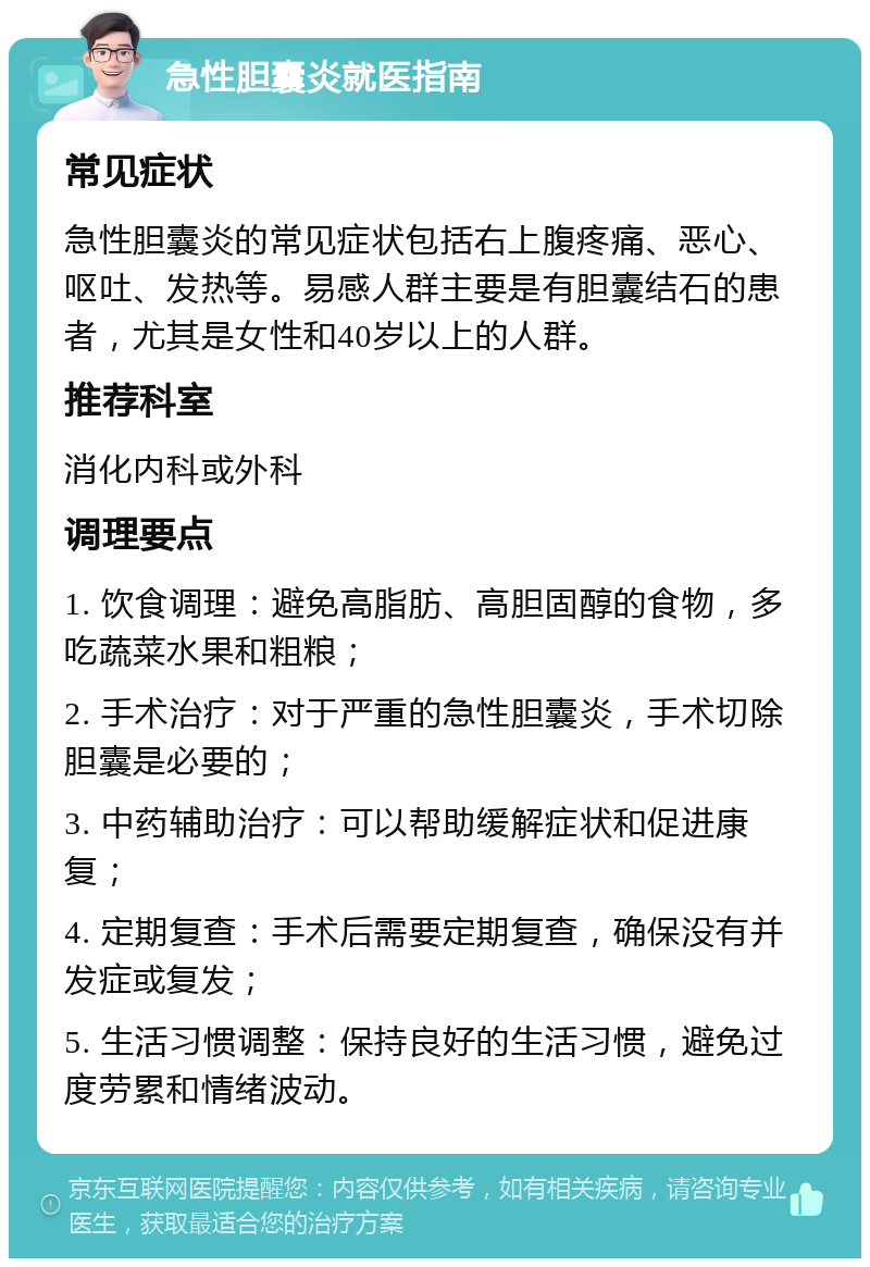 急性胆囊炎就医指南 常见症状 急性胆囊炎的常见症状包括右上腹疼痛、恶心、呕吐、发热等。易感人群主要是有胆囊结石的患者，尤其是女性和40岁以上的人群。 推荐科室 消化内科或外科 调理要点 1. 饮食调理：避免高脂肪、高胆固醇的食物，多吃蔬菜水果和粗粮； 2. 手术治疗：对于严重的急性胆囊炎，手术切除胆囊是必要的； 3. 中药辅助治疗：可以帮助缓解症状和促进康复； 4. 定期复查：手术后需要定期复查，确保没有并发症或复发； 5. 生活习惯调整：保持良好的生活习惯，避免过度劳累和情绪波动。