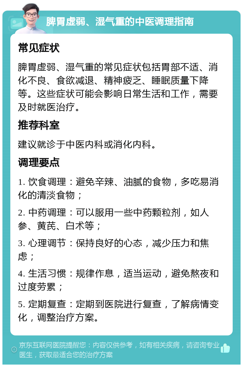 脾胃虚弱、湿气重的中医调理指南 常见症状 脾胃虚弱、湿气重的常见症状包括胃部不适、消化不良、食欲减退、精神疲乏、睡眠质量下降等。这些症状可能会影响日常生活和工作，需要及时就医治疗。 推荐科室 建议就诊于中医内科或消化内科。 调理要点 1. 饮食调理：避免辛辣、油腻的食物，多吃易消化的清淡食物； 2. 中药调理：可以服用一些中药颗粒剂，如人参、黄芪、白术等； 3. 心理调节：保持良好的心态，减少压力和焦虑； 4. 生活习惯：规律作息，适当运动，避免熬夜和过度劳累； 5. 定期复查：定期到医院进行复查，了解病情变化，调整治疗方案。