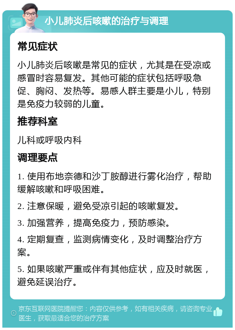 小儿肺炎后咳嗽的治疗与调理 常见症状 小儿肺炎后咳嗽是常见的症状，尤其是在受凉或感冒时容易复发。其他可能的症状包括呼吸急促、胸闷、发热等。易感人群主要是小儿，特别是免疫力较弱的儿童。 推荐科室 儿科或呼吸内科 调理要点 1. 使用布地奈德和沙丁胺醇进行雾化治疗，帮助缓解咳嗽和呼吸困难。 2. 注意保暖，避免受凉引起的咳嗽复发。 3. 加强营养，提高免疫力，预防感染。 4. 定期复查，监测病情变化，及时调整治疗方案。 5. 如果咳嗽严重或伴有其他症状，应及时就医，避免延误治疗。