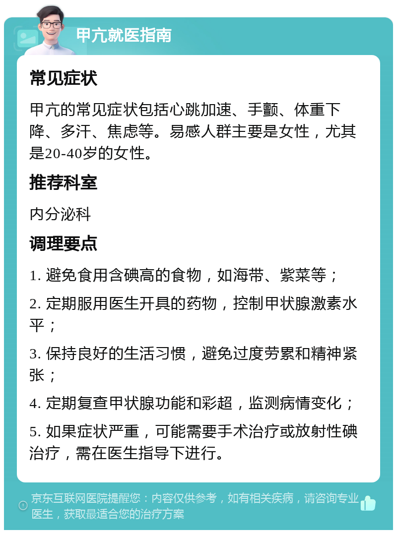 甲亢就医指南 常见症状 甲亢的常见症状包括心跳加速、手颤、体重下降、多汗、焦虑等。易感人群主要是女性，尤其是20-40岁的女性。 推荐科室 内分泌科 调理要点 1. 避免食用含碘高的食物，如海带、紫菜等； 2. 定期服用医生开具的药物，控制甲状腺激素水平； 3. 保持良好的生活习惯，避免过度劳累和精神紧张； 4. 定期复查甲状腺功能和彩超，监测病情变化； 5. 如果症状严重，可能需要手术治疗或放射性碘治疗，需在医生指导下进行。