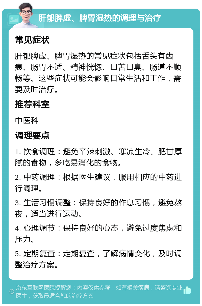 肝郁脾虚、脾胃湿热的调理与治疗 常见症状 肝郁脾虚、脾胃湿热的常见症状包括舌头有齿痕、肠胃不适、精神恍惚、口苦口臭、肠道不顺畅等。这些症状可能会影响日常生活和工作，需要及时治疗。 推荐科室 中医科 调理要点 1. 饮食调理：避免辛辣刺激、寒凉生冷、肥甘厚腻的食物，多吃易消化的食物。 2. 中药调理：根据医生建议，服用相应的中药进行调理。 3. 生活习惯调整：保持良好的作息习惯，避免熬夜，适当进行运动。 4. 心理调节：保持良好的心态，避免过度焦虑和压力。 5. 定期复查：定期复查，了解病情变化，及时调整治疗方案。