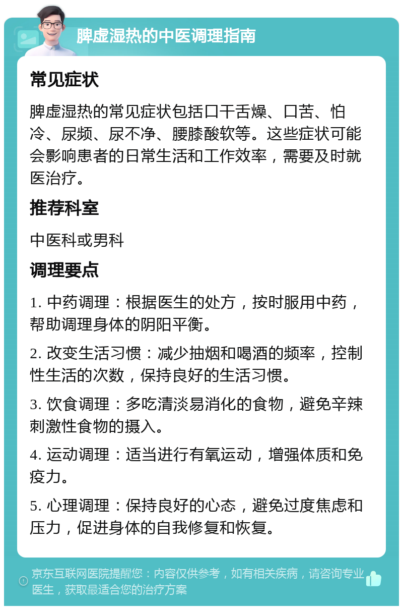 脾虚湿热的中医调理指南 常见症状 脾虚湿热的常见症状包括口干舌燥、口苦、怕冷、尿频、尿不净、腰膝酸软等。这些症状可能会影响患者的日常生活和工作效率，需要及时就医治疗。 推荐科室 中医科或男科 调理要点 1. 中药调理：根据医生的处方，按时服用中药，帮助调理身体的阴阳平衡。 2. 改变生活习惯：减少抽烟和喝酒的频率，控制性生活的次数，保持良好的生活习惯。 3. 饮食调理：多吃清淡易消化的食物，避免辛辣刺激性食物的摄入。 4. 运动调理：适当进行有氧运动，增强体质和免疫力。 5. 心理调理：保持良好的心态，避免过度焦虑和压力，促进身体的自我修复和恢复。