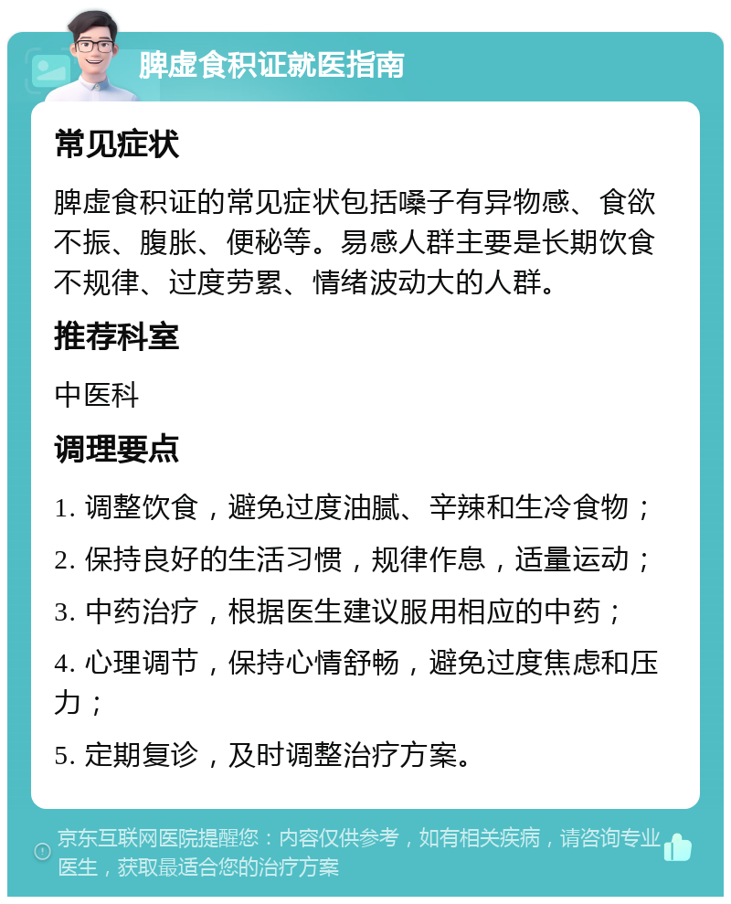 脾虚食积证就医指南 常见症状 脾虚食积证的常见症状包括嗓子有异物感、食欲不振、腹胀、便秘等。易感人群主要是长期饮食不规律、过度劳累、情绪波动大的人群。 推荐科室 中医科 调理要点 1. 调整饮食，避免过度油腻、辛辣和生冷食物； 2. 保持良好的生活习惯，规律作息，适量运动； 3. 中药治疗，根据医生建议服用相应的中药； 4. 心理调节，保持心情舒畅，避免过度焦虑和压力； 5. 定期复诊，及时调整治疗方案。