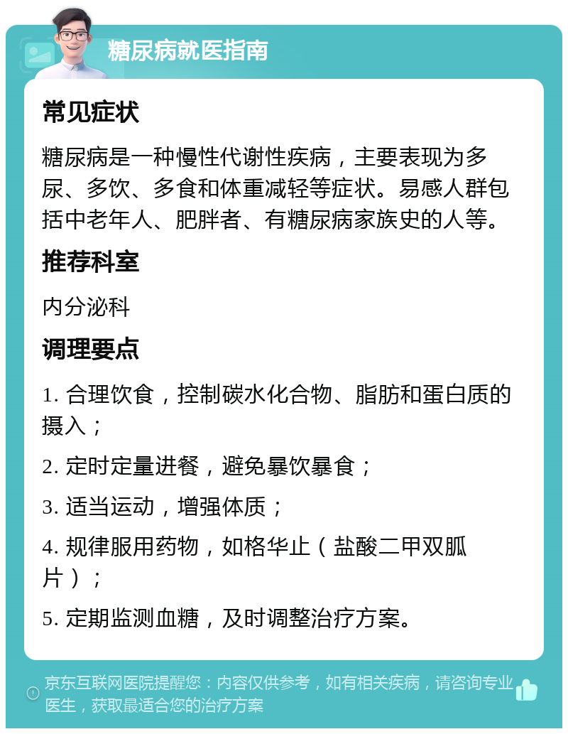 糖尿病就医指南 常见症状 糖尿病是一种慢性代谢性疾病，主要表现为多尿、多饮、多食和体重减轻等症状。易感人群包括中老年人、肥胖者、有糖尿病家族史的人等。 推荐科室 内分泌科 调理要点 1. 合理饮食，控制碳水化合物、脂肪和蛋白质的摄入； 2. 定时定量进餐，避免暴饮暴食； 3. 适当运动，增强体质； 4. 规律服用药物，如格华止（盐酸二甲双胍片）； 5. 定期监测血糖，及时调整治疗方案。