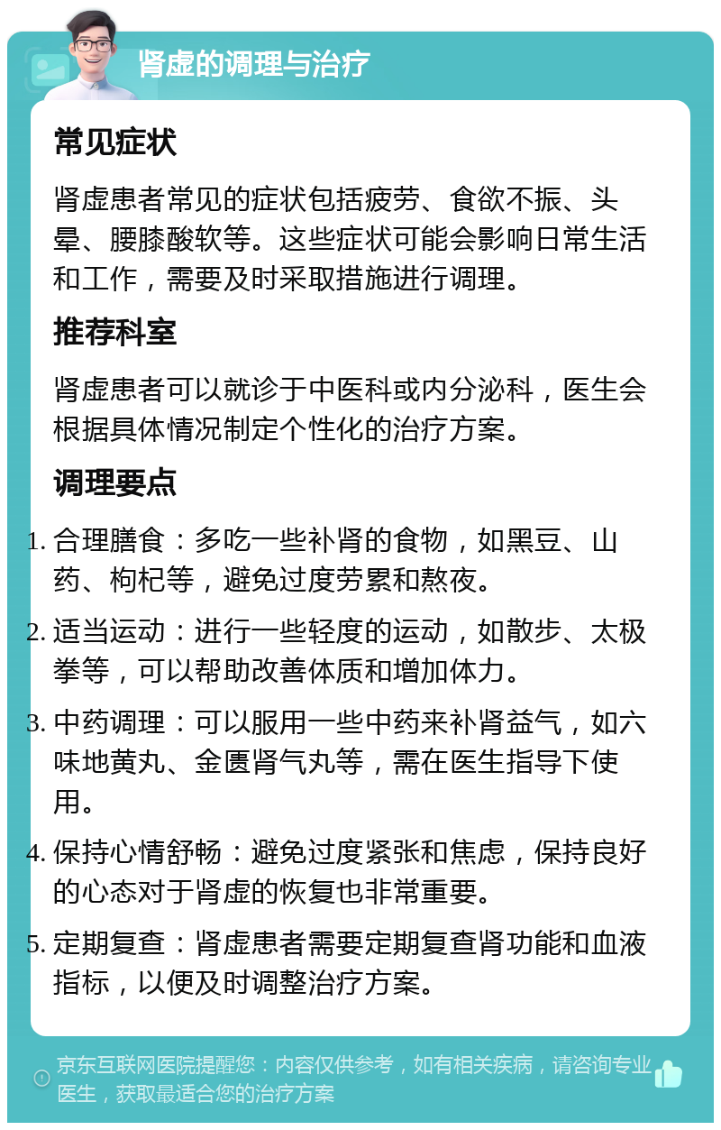 肾虚的调理与治疗 常见症状 肾虚患者常见的症状包括疲劳、食欲不振、头晕、腰膝酸软等。这些症状可能会影响日常生活和工作，需要及时采取措施进行调理。 推荐科室 肾虚患者可以就诊于中医科或内分泌科，医生会根据具体情况制定个性化的治疗方案。 调理要点 合理膳食：多吃一些补肾的食物，如黑豆、山药、枸杞等，避免过度劳累和熬夜。 适当运动：进行一些轻度的运动，如散步、太极拳等，可以帮助改善体质和增加体力。 中药调理：可以服用一些中药来补肾益气，如六味地黄丸、金匮肾气丸等，需在医生指导下使用。 保持心情舒畅：避免过度紧张和焦虑，保持良好的心态对于肾虚的恢复也非常重要。 定期复查：肾虚患者需要定期复查肾功能和血液指标，以便及时调整治疗方案。