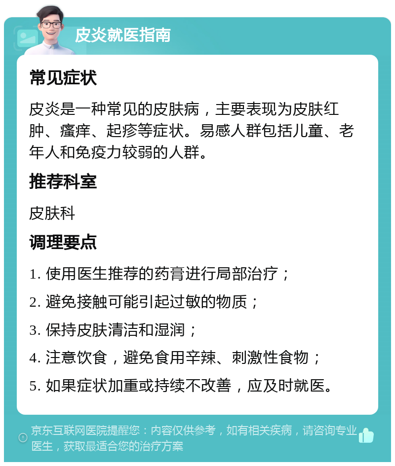 皮炎就医指南 常见症状 皮炎是一种常见的皮肤病，主要表现为皮肤红肿、瘙痒、起疹等症状。易感人群包括儿童、老年人和免疫力较弱的人群。 推荐科室 皮肤科 调理要点 1. 使用医生推荐的药膏进行局部治疗； 2. 避免接触可能引起过敏的物质； 3. 保持皮肤清洁和湿润； 4. 注意饮食，避免食用辛辣、刺激性食物； 5. 如果症状加重或持续不改善，应及时就医。