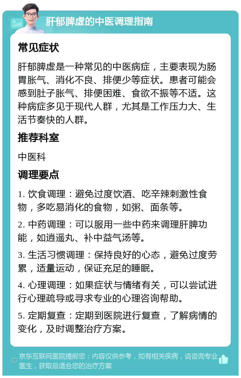 肝郁脾虚的中医调理指南 常见症状 肝郁脾虚是一种常见的中医病症，主要表现为肠胃胀气、消化不良、排便少等症状。患者可能会感到肚子胀气、排便困难、食欲不振等不适。这种病症多见于现代人群，尤其是工作压力大、生活节奏快的人群。 推荐科室 中医科 调理要点 1. 饮食调理：避免过度饮酒、吃辛辣刺激性食物，多吃易消化的食物，如粥、面条等。 2. 中药调理：可以服用一些中药来调理肝脾功能，如逍遥丸、补中益气汤等。 3. 生活习惯调理：保持良好的心态，避免过度劳累，适量运动，保证充足的睡眠。 4. 心理调理：如果症状与情绪有关，可以尝试进行心理疏导或寻求专业的心理咨询帮助。 5. 定期复查：定期到医院进行复查，了解病情的变化，及时调整治疗方案。