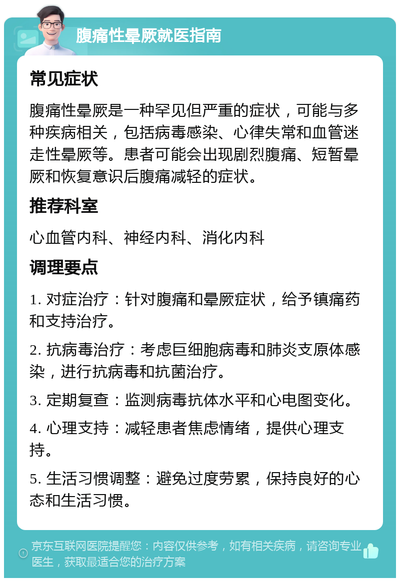 腹痛性晕厥就医指南 常见症状 腹痛性晕厥是一种罕见但严重的症状，可能与多种疾病相关，包括病毒感染、心律失常和血管迷走性晕厥等。患者可能会出现剧烈腹痛、短暂晕厥和恢复意识后腹痛减轻的症状。 推荐科室 心血管内科、神经内科、消化内科 调理要点 1. 对症治疗：针对腹痛和晕厥症状，给予镇痛药和支持治疗。 2. 抗病毒治疗：考虑巨细胞病毒和肺炎支原体感染，进行抗病毒和抗菌治疗。 3. 定期复查：监测病毒抗体水平和心电图变化。 4. 心理支持：减轻患者焦虑情绪，提供心理支持。 5. 生活习惯调整：避免过度劳累，保持良好的心态和生活习惯。