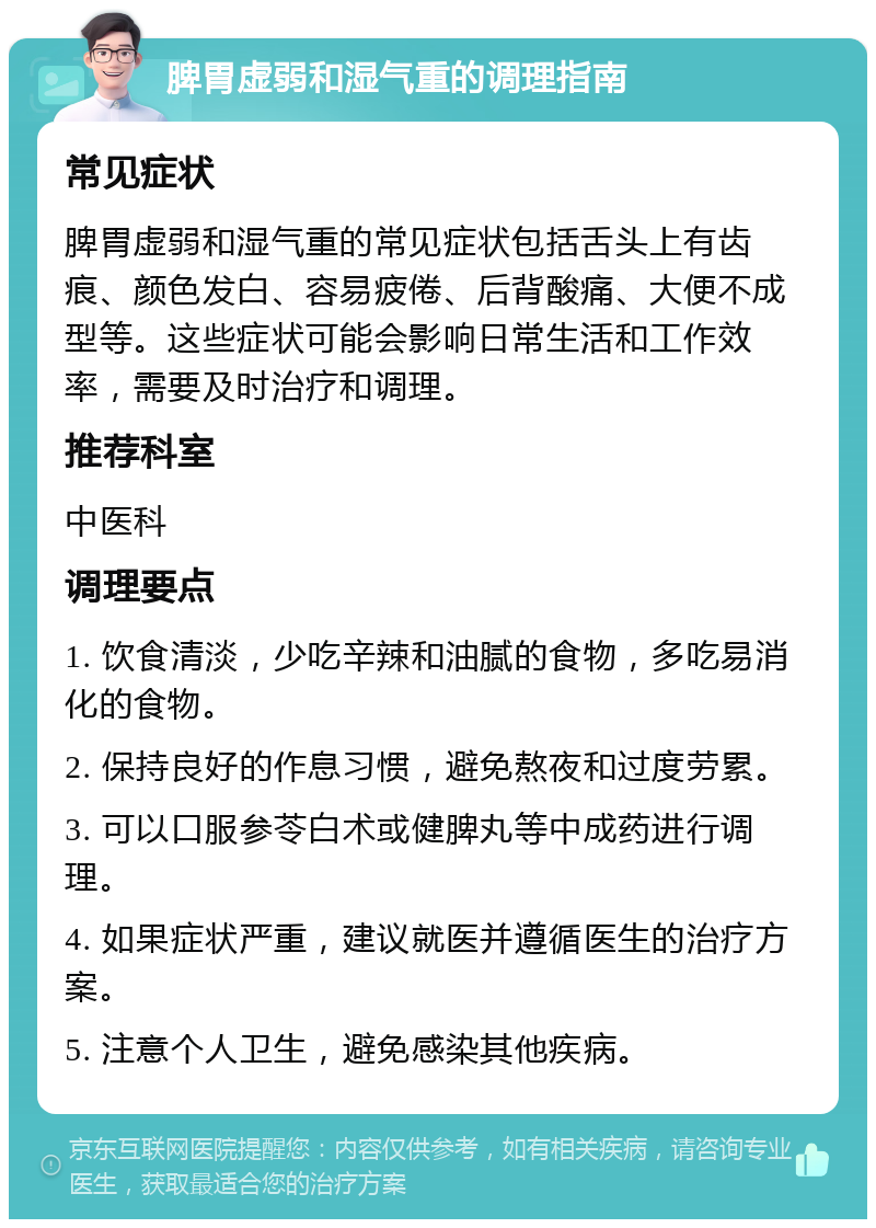 脾胃虚弱和湿气重的调理指南 常见症状 脾胃虚弱和湿气重的常见症状包括舌头上有齿痕、颜色发白、容易疲倦、后背酸痛、大便不成型等。这些症状可能会影响日常生活和工作效率，需要及时治疗和调理。 推荐科室 中医科 调理要点 1. 饮食清淡，少吃辛辣和油腻的食物，多吃易消化的食物。 2. 保持良好的作息习惯，避免熬夜和过度劳累。 3. 可以口服参苓白术或健脾丸等中成药进行调理。 4. 如果症状严重，建议就医并遵循医生的治疗方案。 5. 注意个人卫生，避免感染其他疾病。