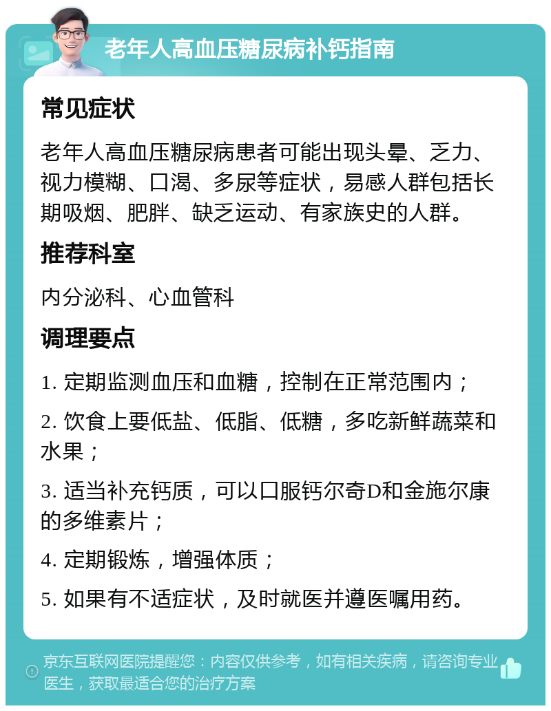 老年人高血压糖尿病补钙指南 常见症状 老年人高血压糖尿病患者可能出现头晕、乏力、视力模糊、口渴、多尿等症状，易感人群包括长期吸烟、肥胖、缺乏运动、有家族史的人群。 推荐科室 内分泌科、心血管科 调理要点 1. 定期监测血压和血糖，控制在正常范围内； 2. 饮食上要低盐、低脂、低糖，多吃新鲜蔬菜和水果； 3. 适当补充钙质，可以口服钙尔奇D和金施尔康的多维素片； 4. 定期锻炼，增强体质； 5. 如果有不适症状，及时就医并遵医嘱用药。