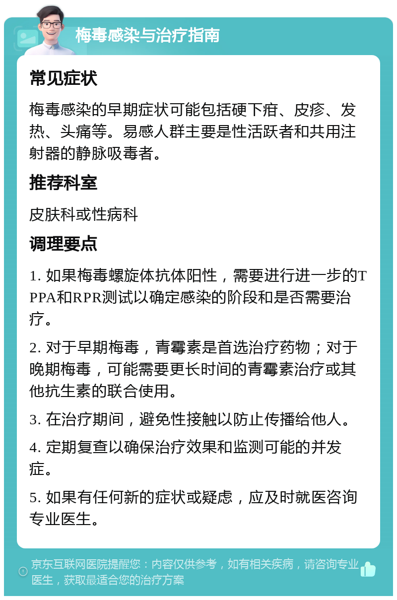 梅毒感染与治疗指南 常见症状 梅毒感染的早期症状可能包括硬下疳、皮疹、发热、头痛等。易感人群主要是性活跃者和共用注射器的静脉吸毒者。 推荐科室 皮肤科或性病科 调理要点 1. 如果梅毒螺旋体抗体阳性，需要进行进一步的TPPA和RPR测试以确定感染的阶段和是否需要治疗。 2. 对于早期梅毒，青霉素是首选治疗药物；对于晚期梅毒，可能需要更长时间的青霉素治疗或其他抗生素的联合使用。 3. 在治疗期间，避免性接触以防止传播给他人。 4. 定期复查以确保治疗效果和监测可能的并发症。 5. 如果有任何新的症状或疑虑，应及时就医咨询专业医生。