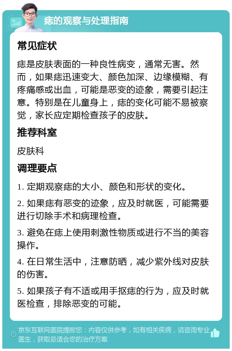 痣的观察与处理指南 常见症状 痣是皮肤表面的一种良性病变，通常无害。然而，如果痣迅速变大、颜色加深、边缘模糊、有疼痛感或出血，可能是恶变的迹象，需要引起注意。特别是在儿童身上，痣的变化可能不易被察觉，家长应定期检查孩子的皮肤。 推荐科室 皮肤科 调理要点 1. 定期观察痣的大小、颜色和形状的变化。 2. 如果痣有恶变的迹象，应及时就医，可能需要进行切除手术和病理检查。 3. 避免在痣上使用刺激性物质或进行不当的美容操作。 4. 在日常生活中，注意防晒，减少紫外线对皮肤的伤害。 5. 如果孩子有不适或用手抠痣的行为，应及时就医检查，排除恶变的可能。