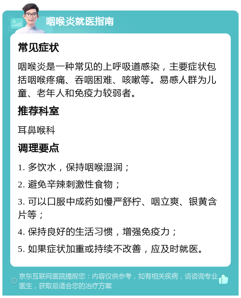 咽喉炎就医指南 常见症状 咽喉炎是一种常见的上呼吸道感染，主要症状包括咽喉疼痛、吞咽困难、咳嗽等。易感人群为儿童、老年人和免疫力较弱者。 推荐科室 耳鼻喉科 调理要点 1. 多饮水，保持咽喉湿润； 2. 避免辛辣刺激性食物； 3. 可以口服中成药如慢严舒柠、咽立爽、银黄含片等； 4. 保持良好的生活习惯，增强免疫力； 5. 如果症状加重或持续不改善，应及时就医。