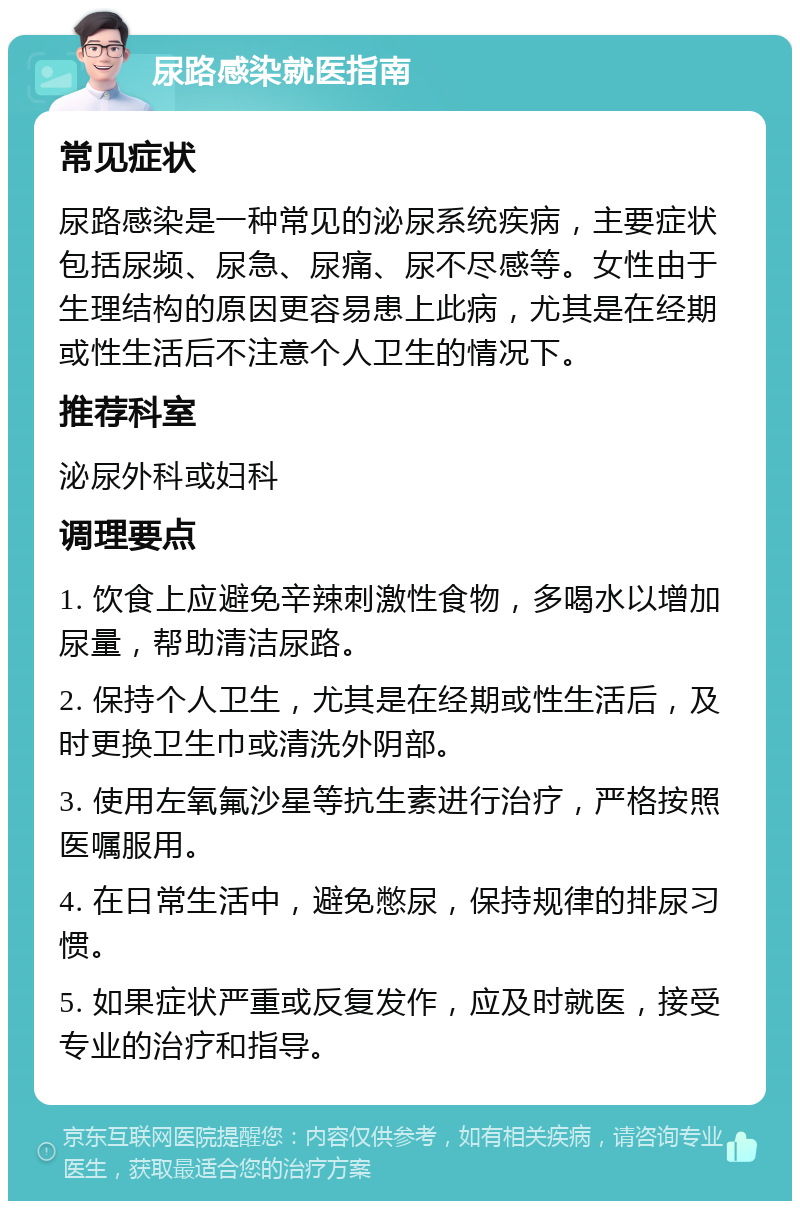 尿路感染就医指南 常见症状 尿路感染是一种常见的泌尿系统疾病，主要症状包括尿频、尿急、尿痛、尿不尽感等。女性由于生理结构的原因更容易患上此病，尤其是在经期或性生活后不注意个人卫生的情况下。 推荐科室 泌尿外科或妇科 调理要点 1. 饮食上应避免辛辣刺激性食物，多喝水以增加尿量，帮助清洁尿路。 2. 保持个人卫生，尤其是在经期或性生活后，及时更换卫生巾或清洗外阴部。 3. 使用左氧氟沙星等抗生素进行治疗，严格按照医嘱服用。 4. 在日常生活中，避免憋尿，保持规律的排尿习惯。 5. 如果症状严重或反复发作，应及时就医，接受专业的治疗和指导。