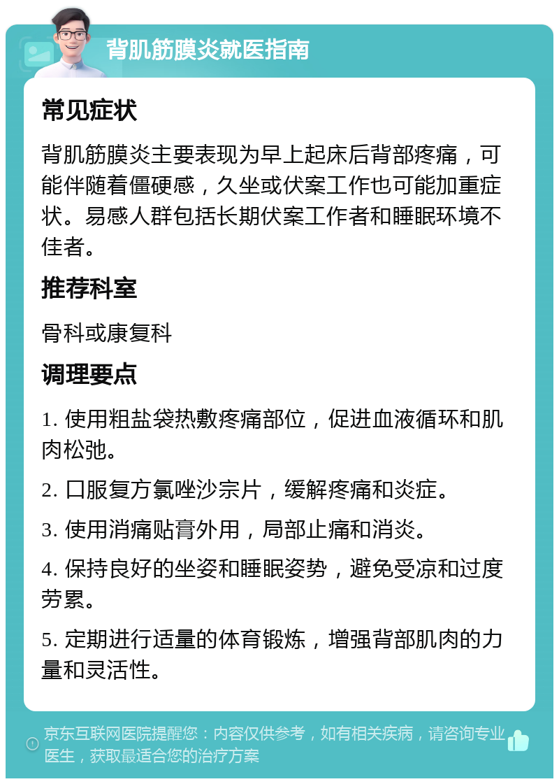 背肌筋膜炎就医指南 常见症状 背肌筋膜炎主要表现为早上起床后背部疼痛，可能伴随着僵硬感，久坐或伏案工作也可能加重症状。易感人群包括长期伏案工作者和睡眠环境不佳者。 推荐科室 骨科或康复科 调理要点 1. 使用粗盐袋热敷疼痛部位，促进血液循环和肌肉松弛。 2. 口服复方氯唑沙宗片，缓解疼痛和炎症。 3. 使用消痛贴膏外用，局部止痛和消炎。 4. 保持良好的坐姿和睡眠姿势，避免受凉和过度劳累。 5. 定期进行适量的体育锻炼，增强背部肌肉的力量和灵活性。