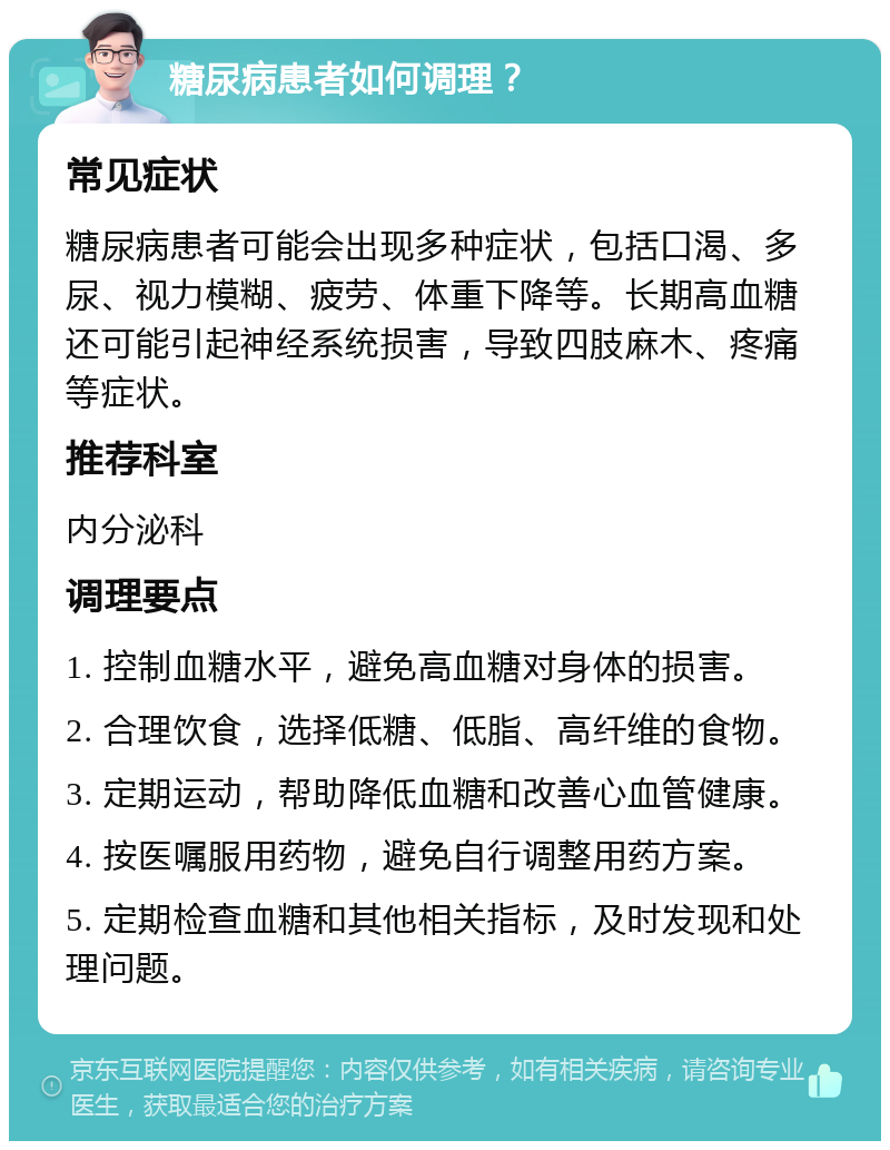 糖尿病患者如何调理？ 常见症状 糖尿病患者可能会出现多种症状，包括口渴、多尿、视力模糊、疲劳、体重下降等。长期高血糖还可能引起神经系统损害，导致四肢麻木、疼痛等症状。 推荐科室 内分泌科 调理要点 1. 控制血糖水平，避免高血糖对身体的损害。 2. 合理饮食，选择低糖、低脂、高纤维的食物。 3. 定期运动，帮助降低血糖和改善心血管健康。 4. 按医嘱服用药物，避免自行调整用药方案。 5. 定期检查血糖和其他相关指标，及时发现和处理问题。