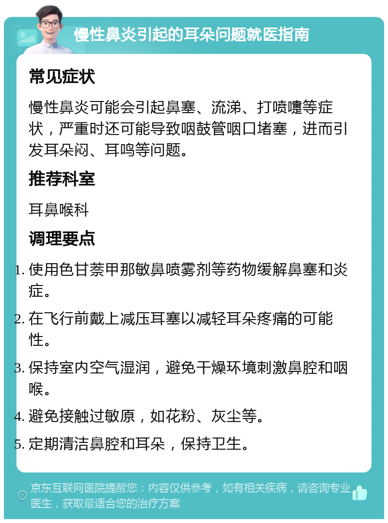 慢性鼻炎引起的耳朵问题就医指南 常见症状 慢性鼻炎可能会引起鼻塞、流涕、打喷嚏等症状，严重时还可能导致咽鼓管咽口堵塞，进而引发耳朵闷、耳鸣等问题。 推荐科室 耳鼻喉科 调理要点 使用色甘萘甲那敏鼻喷雾剂等药物缓解鼻塞和炎症。 在飞行前戴上减压耳塞以减轻耳朵疼痛的可能性。 保持室内空气湿润，避免干燥环境刺激鼻腔和咽喉。 避免接触过敏原，如花粉、灰尘等。 定期清洁鼻腔和耳朵，保持卫生。