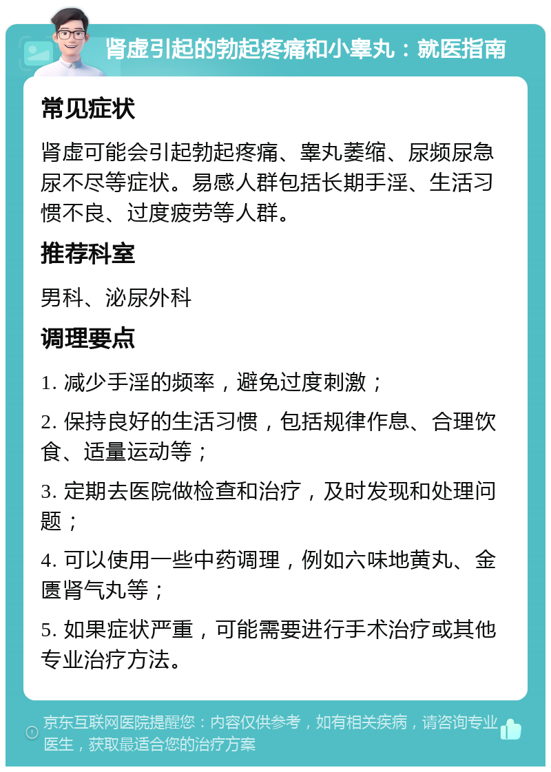 肾虚引起的勃起疼痛和小睾丸：就医指南 常见症状 肾虚可能会引起勃起疼痛、睾丸萎缩、尿频尿急尿不尽等症状。易感人群包括长期手淫、生活习惯不良、过度疲劳等人群。 推荐科室 男科、泌尿外科 调理要点 1. 减少手淫的频率，避免过度刺激； 2. 保持良好的生活习惯，包括规律作息、合理饮食、适量运动等； 3. 定期去医院做检查和治疗，及时发现和处理问题； 4. 可以使用一些中药调理，例如六味地黄丸、金匮肾气丸等； 5. 如果症状严重，可能需要进行手术治疗或其他专业治疗方法。