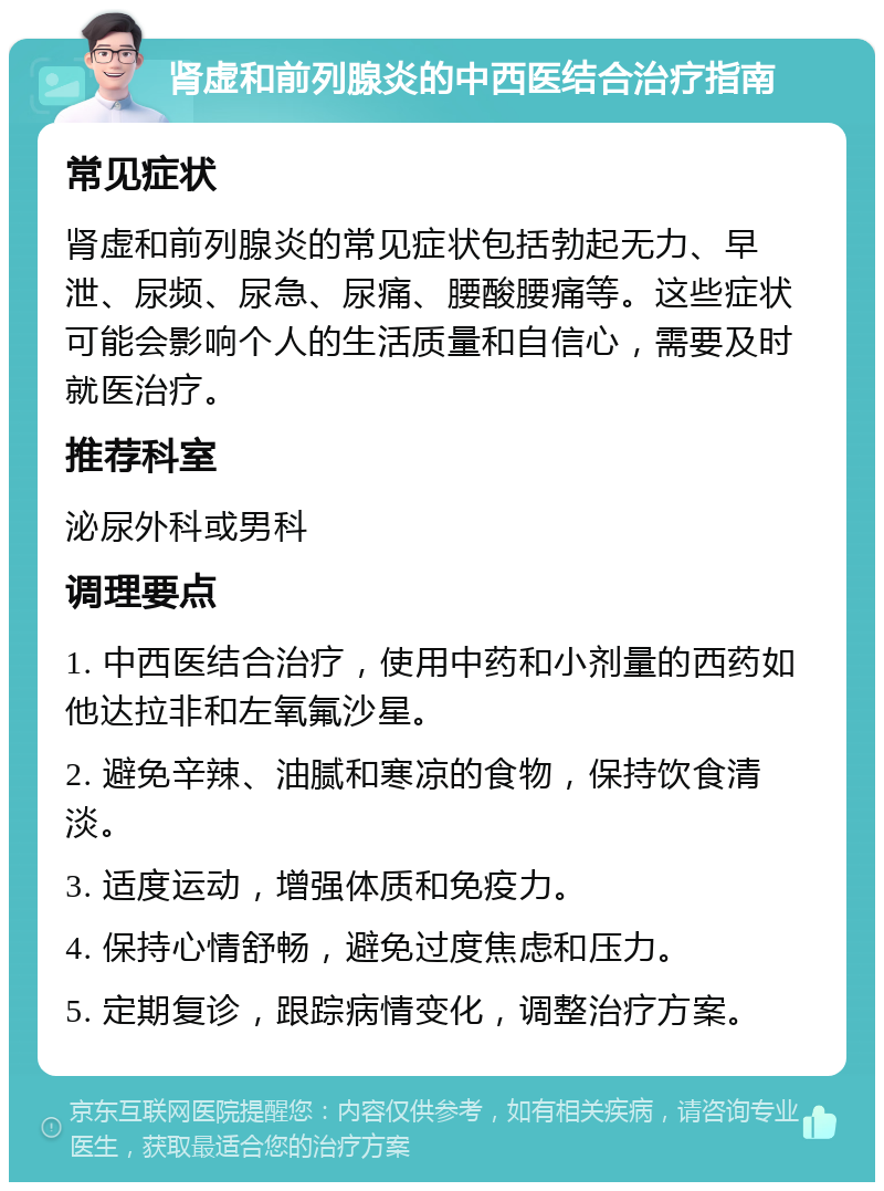 肾虚和前列腺炎的中西医结合治疗指南 常见症状 肾虚和前列腺炎的常见症状包括勃起无力、早泄、尿频、尿急、尿痛、腰酸腰痛等。这些症状可能会影响个人的生活质量和自信心，需要及时就医治疗。 推荐科室 泌尿外科或男科 调理要点 1. 中西医结合治疗，使用中药和小剂量的西药如他达拉非和左氧氟沙星。 2. 避免辛辣、油腻和寒凉的食物，保持饮食清淡。 3. 适度运动，增强体质和免疫力。 4. 保持心情舒畅，避免过度焦虑和压力。 5. 定期复诊，跟踪病情变化，调整治疗方案。