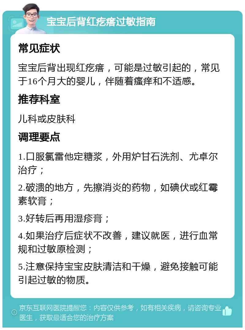 宝宝后背红疙瘩过敏指南 常见症状 宝宝后背出现红疙瘩，可能是过敏引起的，常见于16个月大的婴儿，伴随着瘙痒和不适感。 推荐科室 儿科或皮肤科 调理要点 1.口服氯雷他定糖浆，外用炉甘石洗剂、尤卓尔治疗； 2.破溃的地方，先擦消炎的药物，如碘伏或红霉素软膏； 3.好转后再用湿疹膏； 4.如果治疗后症状不改善，建议就医，进行血常规和过敏原检测； 5.注意保持宝宝皮肤清洁和干燥，避免接触可能引起过敏的物质。