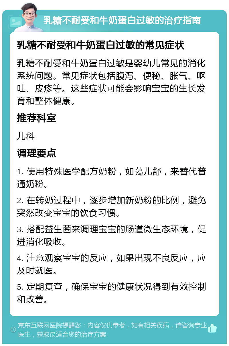 乳糖不耐受和牛奶蛋白过敏的治疗指南 乳糖不耐受和牛奶蛋白过敏的常见症状 乳糖不耐受和牛奶蛋白过敏是婴幼儿常见的消化系统问题。常见症状包括腹泻、便秘、胀气、呕吐、皮疹等。这些症状可能会影响宝宝的生长发育和整体健康。 推荐科室 儿科 调理要点 1. 使用特殊医学配方奶粉，如蔼儿舒，来替代普通奶粉。 2. 在转奶过程中，逐步增加新奶粉的比例，避免突然改变宝宝的饮食习惯。 3. 搭配益生菌来调理宝宝的肠道微生态环境，促进消化吸收。 4. 注意观察宝宝的反应，如果出现不良反应，应及时就医。 5. 定期复查，确保宝宝的健康状况得到有效控制和改善。