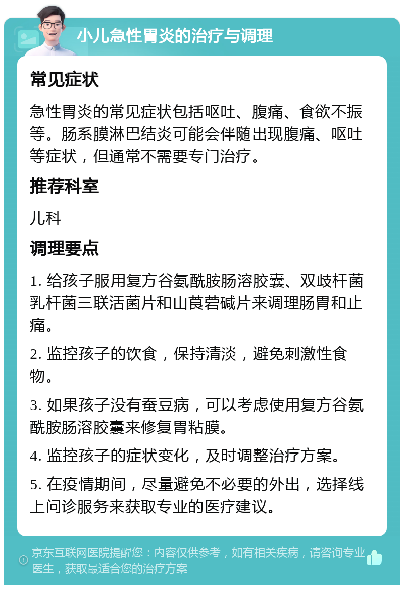 小儿急性胃炎的治疗与调理 常见症状 急性胃炎的常见症状包括呕吐、腹痛、食欲不振等。肠系膜淋巴结炎可能会伴随出现腹痛、呕吐等症状，但通常不需要专门治疗。 推荐科室 儿科 调理要点 1. 给孩子服用复方谷氨酰胺肠溶胶囊、双歧杆菌乳杆菌三联活菌片和山莨菪碱片来调理肠胃和止痛。 2. 监控孩子的饮食，保持清淡，避免刺激性食物。 3. 如果孩子没有蚕豆病，可以考虑使用复方谷氨酰胺肠溶胶囊来修复胃粘膜。 4. 监控孩子的症状变化，及时调整治疗方案。 5. 在疫情期间，尽量避免不必要的外出，选择线上问诊服务来获取专业的医疗建议。