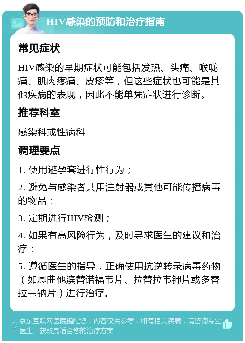 HIV感染的预防和治疗指南 常见症状 HIV感染的早期症状可能包括发热、头痛、喉咙痛、肌肉疼痛、皮疹等，但这些症状也可能是其他疾病的表现，因此不能单凭症状进行诊断。 推荐科室 感染科或性病科 调理要点 1. 使用避孕套进行性行为； 2. 避免与感染者共用注射器或其他可能传播病毒的物品； 3. 定期进行HIV检测； 4. 如果有高风险行为，及时寻求医生的建议和治疗； 5. 遵循医生的指导，正确使用抗逆转录病毒药物（如恩曲他滨替诺福韦片、拉替拉韦钾片或多替拉韦钠片）进行治疗。