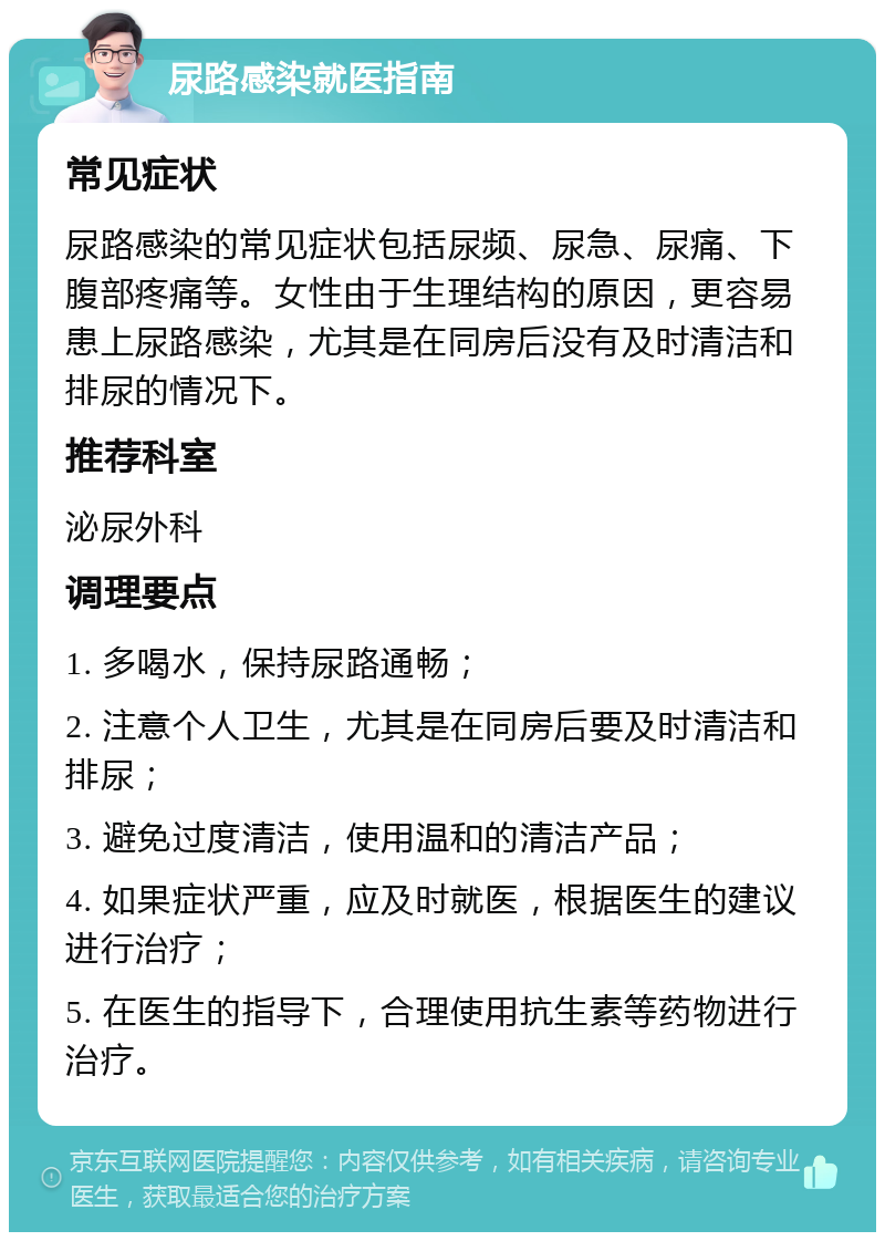 尿路感染就医指南 常见症状 尿路感染的常见症状包括尿频、尿急、尿痛、下腹部疼痛等。女性由于生理结构的原因，更容易患上尿路感染，尤其是在同房后没有及时清洁和排尿的情况下。 推荐科室 泌尿外科 调理要点 1. 多喝水，保持尿路通畅； 2. 注意个人卫生，尤其是在同房后要及时清洁和排尿； 3. 避免过度清洁，使用温和的清洁产品； 4. 如果症状严重，应及时就医，根据医生的建议进行治疗； 5. 在医生的指导下，合理使用抗生素等药物进行治疗。