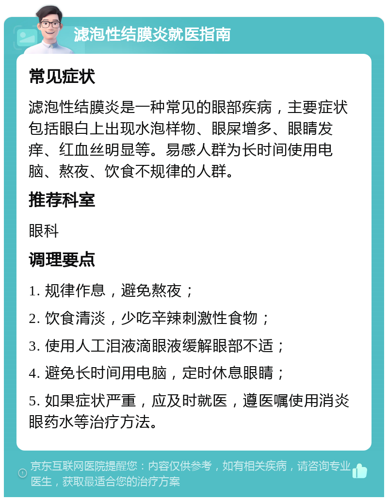 滤泡性结膜炎就医指南 常见症状 滤泡性结膜炎是一种常见的眼部疾病，主要症状包括眼白上出现水泡样物、眼屎增多、眼睛发痒、红血丝明显等。易感人群为长时间使用电脑、熬夜、饮食不规律的人群。 推荐科室 眼科 调理要点 1. 规律作息，避免熬夜； 2. 饮食清淡，少吃辛辣刺激性食物； 3. 使用人工泪液滴眼液缓解眼部不适； 4. 避免长时间用电脑，定时休息眼睛； 5. 如果症状严重，应及时就医，遵医嘱使用消炎眼药水等治疗方法。