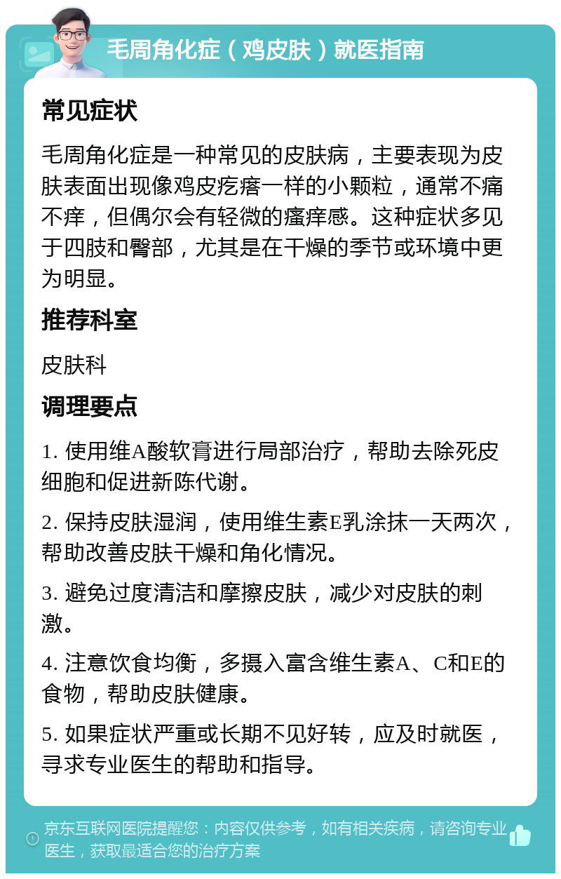 毛周角化症（鸡皮肤）就医指南 常见症状 毛周角化症是一种常见的皮肤病，主要表现为皮肤表面出现像鸡皮疙瘩一样的小颗粒，通常不痛不痒，但偶尔会有轻微的瘙痒感。这种症状多见于四肢和臀部，尤其是在干燥的季节或环境中更为明显。 推荐科室 皮肤科 调理要点 1. 使用维A酸软膏进行局部治疗，帮助去除死皮细胞和促进新陈代谢。 2. 保持皮肤湿润，使用维生素E乳涂抹一天两次，帮助改善皮肤干燥和角化情况。 3. 避免过度清洁和摩擦皮肤，减少对皮肤的刺激。 4. 注意饮食均衡，多摄入富含维生素A、C和E的食物，帮助皮肤健康。 5. 如果症状严重或长期不见好转，应及时就医，寻求专业医生的帮助和指导。