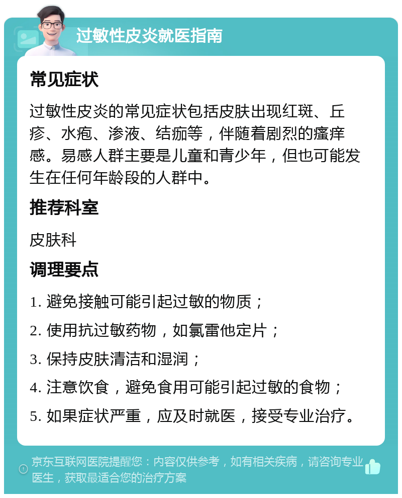 过敏性皮炎就医指南 常见症状 过敏性皮炎的常见症状包括皮肤出现红斑、丘疹、水疱、渗液、结痂等，伴随着剧烈的瘙痒感。易感人群主要是儿童和青少年，但也可能发生在任何年龄段的人群中。 推荐科室 皮肤科 调理要点 1. 避免接触可能引起过敏的物质； 2. 使用抗过敏药物，如氯雷他定片； 3. 保持皮肤清洁和湿润； 4. 注意饮食，避免食用可能引起过敏的食物； 5. 如果症状严重，应及时就医，接受专业治疗。