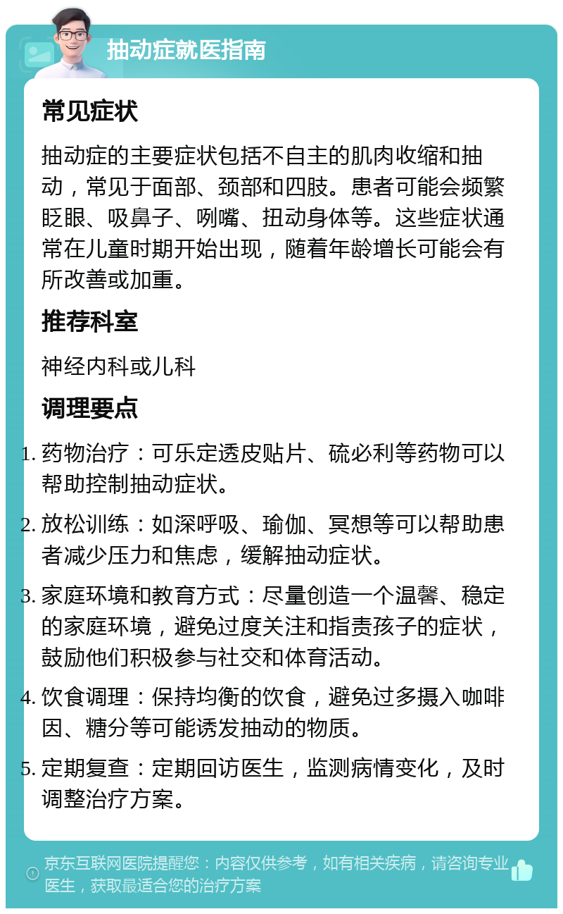 抽动症就医指南 常见症状 抽动症的主要症状包括不自主的肌肉收缩和抽动，常见于面部、颈部和四肢。患者可能会频繁眨眼、吸鼻子、咧嘴、扭动身体等。这些症状通常在儿童时期开始出现，随着年龄增长可能会有所改善或加重。 推荐科室 神经内科或儿科 调理要点 药物治疗：可乐定透皮贴片、硫必利等药物可以帮助控制抽动症状。 放松训练：如深呼吸、瑜伽、冥想等可以帮助患者减少压力和焦虑，缓解抽动症状。 家庭环境和教育方式：尽量创造一个温馨、稳定的家庭环境，避免过度关注和指责孩子的症状，鼓励他们积极参与社交和体育活动。 饮食调理：保持均衡的饮食，避免过多摄入咖啡因、糖分等可能诱发抽动的物质。 定期复查：定期回访医生，监测病情变化，及时调整治疗方案。