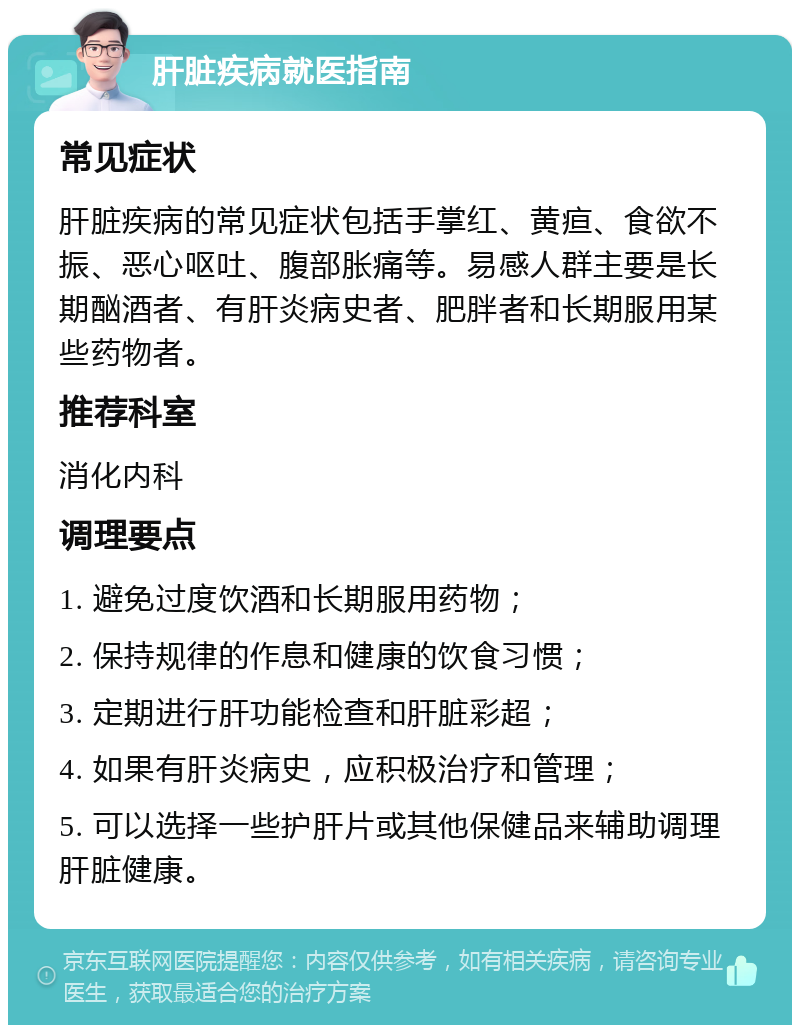 肝脏疾病就医指南 常见症状 肝脏疾病的常见症状包括手掌红、黄疸、食欲不振、恶心呕吐、腹部胀痛等。易感人群主要是长期酗酒者、有肝炎病史者、肥胖者和长期服用某些药物者。 推荐科室 消化内科 调理要点 1. 避免过度饮酒和长期服用药物； 2. 保持规律的作息和健康的饮食习惯； 3. 定期进行肝功能检查和肝脏彩超； 4. 如果有肝炎病史，应积极治疗和管理； 5. 可以选择一些护肝片或其他保健品来辅助调理肝脏健康。