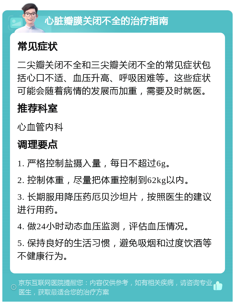 心脏瓣膜关闭不全的治疗指南 常见症状 二尖瓣关闭不全和三尖瓣关闭不全的常见症状包括心口不适、血压升高、呼吸困难等。这些症状可能会随着病情的发展而加重，需要及时就医。 推荐科室 心血管内科 调理要点 1. 严格控制盐摄入量，每日不超过6g。 2. 控制体重，尽量把体重控制到62kg以内。 3. 长期服用降压药厄贝沙坦片，按照医生的建议进行用药。 4. 做24小时动态血压监测，评估血压情况。 5. 保持良好的生活习惯，避免吸烟和过度饮酒等不健康行为。