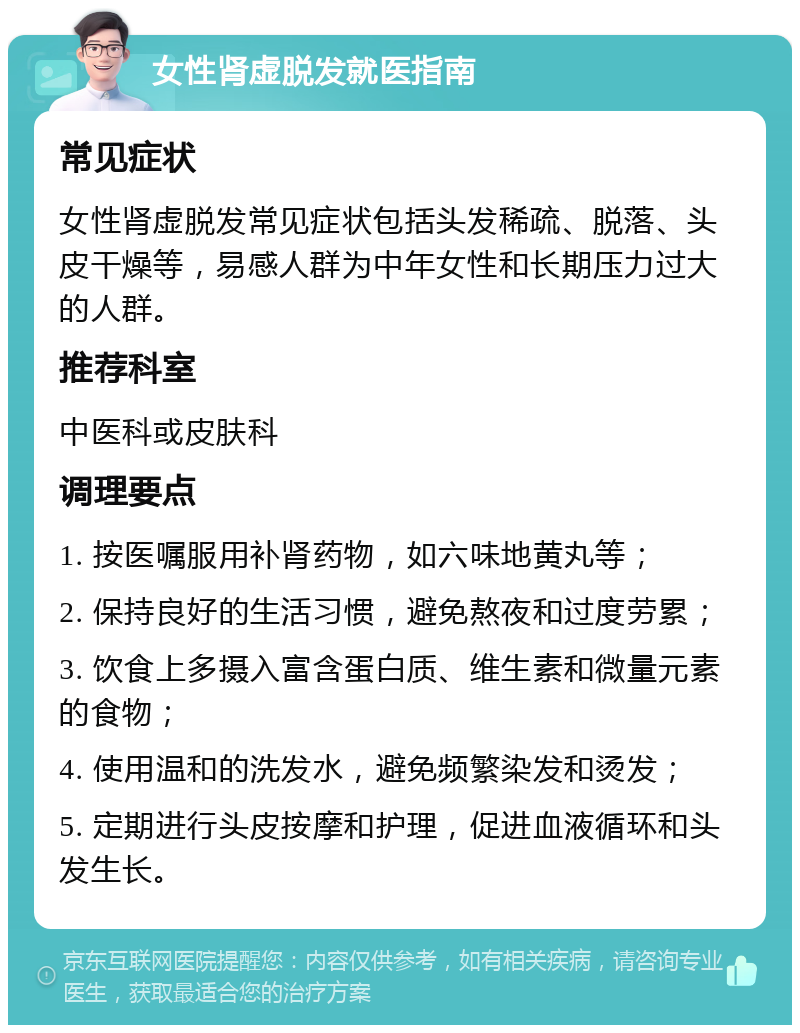 女性肾虚脱发就医指南 常见症状 女性肾虚脱发常见症状包括头发稀疏、脱落、头皮干燥等，易感人群为中年女性和长期压力过大的人群。 推荐科室 中医科或皮肤科 调理要点 1. 按医嘱服用补肾药物，如六味地黄丸等； 2. 保持良好的生活习惯，避免熬夜和过度劳累； 3. 饮食上多摄入富含蛋白质、维生素和微量元素的食物； 4. 使用温和的洗发水，避免频繁染发和烫发； 5. 定期进行头皮按摩和护理，促进血液循环和头发生长。