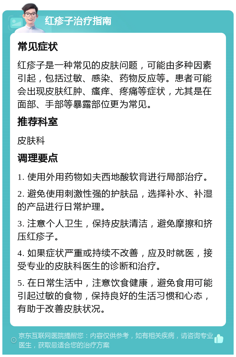 红疹子治疗指南 常见症状 红疹子是一种常见的皮肤问题，可能由多种因素引起，包括过敏、感染、药物反应等。患者可能会出现皮肤红肿、瘙痒、疼痛等症状，尤其是在面部、手部等暴露部位更为常见。 推荐科室 皮肤科 调理要点 1. 使用外用药物如夫西地酸软膏进行局部治疗。 2. 避免使用刺激性强的护肤品，选择补水、补湿的产品进行日常护理。 3. 注意个人卫生，保持皮肤清洁，避免摩擦和挤压红疹子。 4. 如果症状严重或持续不改善，应及时就医，接受专业的皮肤科医生的诊断和治疗。 5. 在日常生活中，注意饮食健康，避免食用可能引起过敏的食物，保持良好的生活习惯和心态，有助于改善皮肤状况。