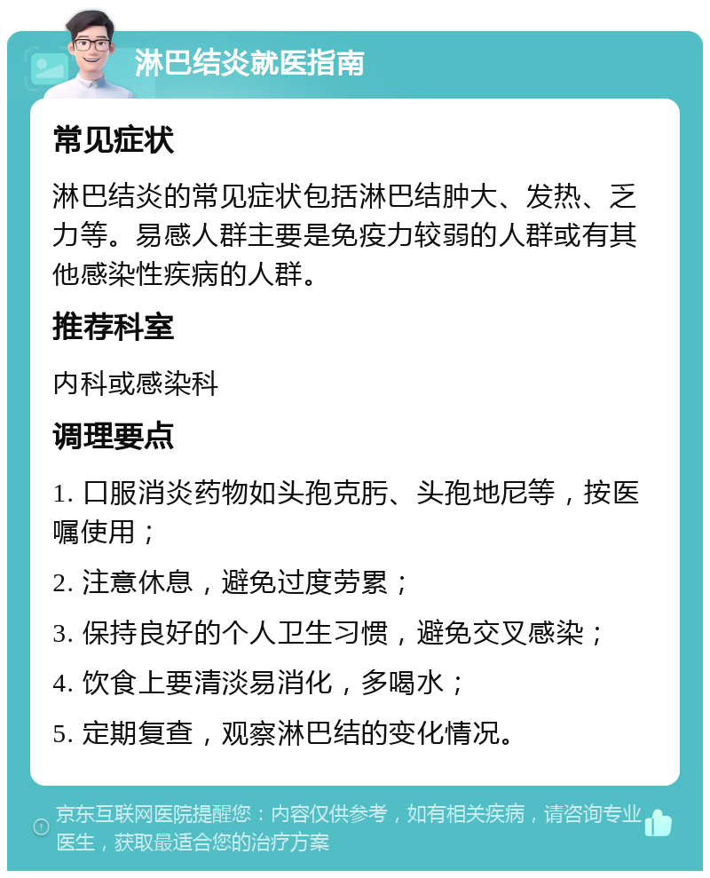 淋巴结炎就医指南 常见症状 淋巴结炎的常见症状包括淋巴结肿大、发热、乏力等。易感人群主要是免疫力较弱的人群或有其他感染性疾病的人群。 推荐科室 内科或感染科 调理要点 1. 口服消炎药物如头孢克肟、头孢地尼等，按医嘱使用； 2. 注意休息，避免过度劳累； 3. 保持良好的个人卫生习惯，避免交叉感染； 4. 饮食上要清淡易消化，多喝水； 5. 定期复查，观察淋巴结的变化情况。