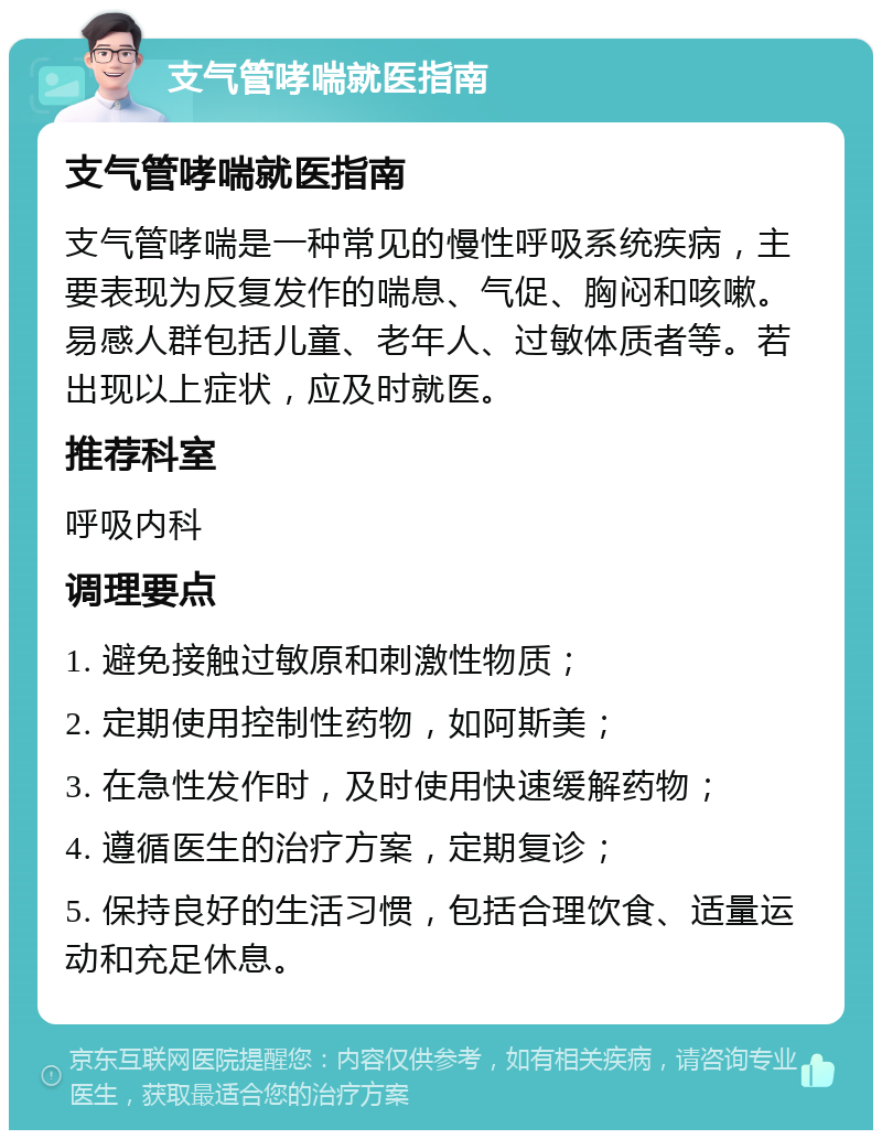 支气管哮喘就医指南 支气管哮喘就医指南 支气管哮喘是一种常见的慢性呼吸系统疾病，主要表现为反复发作的喘息、气促、胸闷和咳嗽。易感人群包括儿童、老年人、过敏体质者等。若出现以上症状，应及时就医。 推荐科室 呼吸内科 调理要点 1. 避免接触过敏原和刺激性物质； 2. 定期使用控制性药物，如阿斯美； 3. 在急性发作时，及时使用快速缓解药物； 4. 遵循医生的治疗方案，定期复诊； 5. 保持良好的生活习惯，包括合理饮食、适量运动和充足休息。