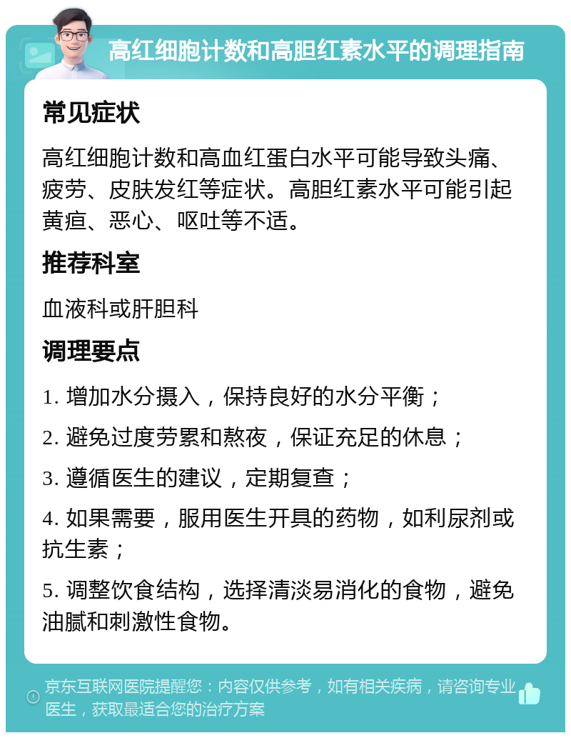 高红细胞计数和高胆红素水平的调理指南 常见症状 高红细胞计数和高血红蛋白水平可能导致头痛、疲劳、皮肤发红等症状。高胆红素水平可能引起黄疸、恶心、呕吐等不适。 推荐科室 血液科或肝胆科 调理要点 1. 增加水分摄入，保持良好的水分平衡； 2. 避免过度劳累和熬夜，保证充足的休息； 3. 遵循医生的建议，定期复查； 4. 如果需要，服用医生开具的药物，如利尿剂或抗生素； 5. 调整饮食结构，选择清淡易消化的食物，避免油腻和刺激性食物。