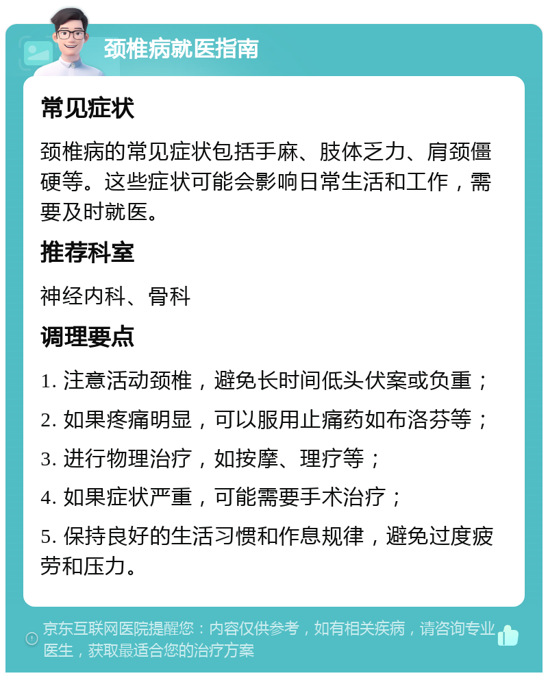 颈椎病就医指南 常见症状 颈椎病的常见症状包括手麻、肢体乏力、肩颈僵硬等。这些症状可能会影响日常生活和工作，需要及时就医。 推荐科室 神经内科、骨科 调理要点 1. 注意活动颈椎，避免长时间低头伏案或负重； 2. 如果疼痛明显，可以服用止痛药如布洛芬等； 3. 进行物理治疗，如按摩、理疗等； 4. 如果症状严重，可能需要手术治疗； 5. 保持良好的生活习惯和作息规律，避免过度疲劳和压力。