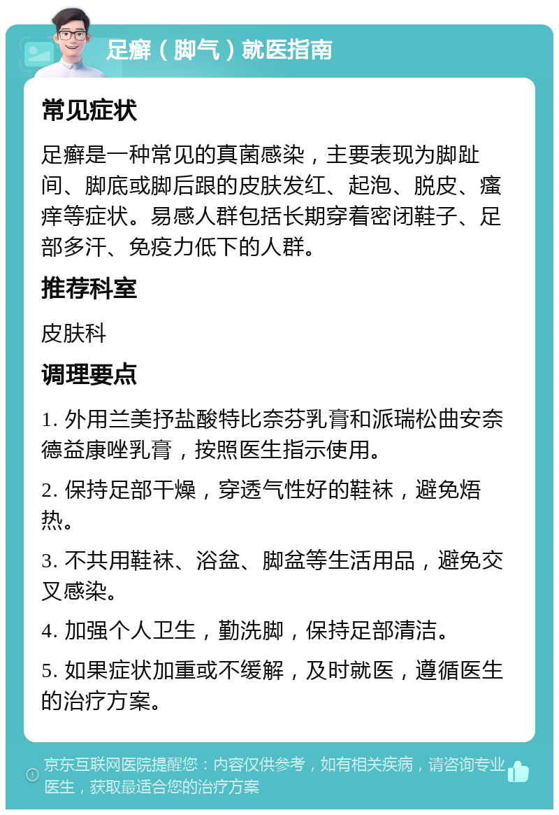 足癣（脚气）就医指南 常见症状 足癣是一种常见的真菌感染，主要表现为脚趾间、脚底或脚后跟的皮肤发红、起泡、脱皮、瘙痒等症状。易感人群包括长期穿着密闭鞋子、足部多汗、免疫力低下的人群。 推荐科室 皮肤科 调理要点 1. 外用兰美抒盐酸特比奈芬乳膏和派瑞松曲安奈德益康唑乳膏，按照医生指示使用。 2. 保持足部干燥，穿透气性好的鞋袜，避免焐热。 3. 不共用鞋袜、浴盆、脚盆等生活用品，避免交叉感染。 4. 加强个人卫生，勤洗脚，保持足部清洁。 5. 如果症状加重或不缓解，及时就医，遵循医生的治疗方案。