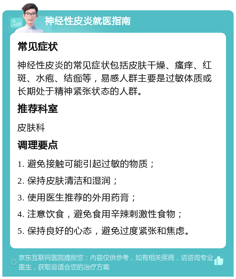 神经性皮炎就医指南 常见症状 神经性皮炎的常见症状包括皮肤干燥、瘙痒、红斑、水疱、结痂等，易感人群主要是过敏体质或长期处于精神紧张状态的人群。 推荐科室 皮肤科 调理要点 1. 避免接触可能引起过敏的物质； 2. 保持皮肤清洁和湿润； 3. 使用医生推荐的外用药膏； 4. 注意饮食，避免食用辛辣刺激性食物； 5. 保持良好的心态，避免过度紧张和焦虑。